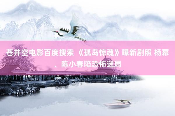 苍井空电影百度搜索 《孤岛惊魂》曝新剧照 杨幂、陈小春陷恐怖迷局