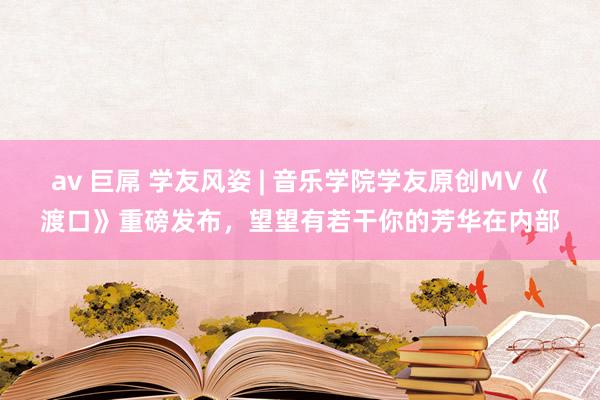 av 巨屌 学友风姿 | 音乐学院学友原创MV《渡口》重磅发布，望望有若干你的芳华在内部