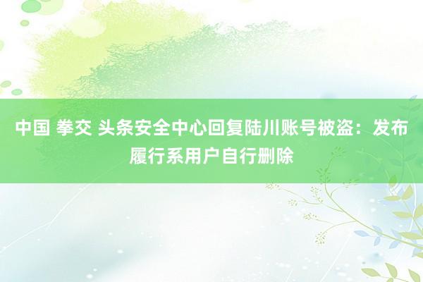 中国 拳交 头条安全中心回复陆川账号被盗：发布履行系用户自行删除