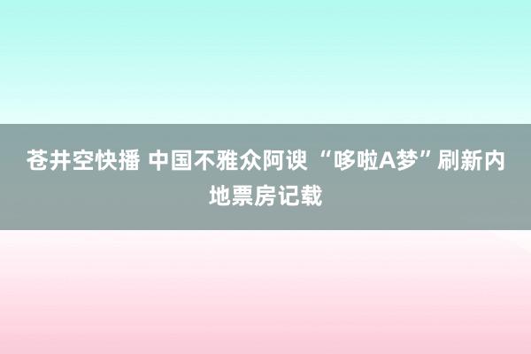 苍井空快播 中国不雅众阿谀 “哆啦A梦”刷新内地票房记载