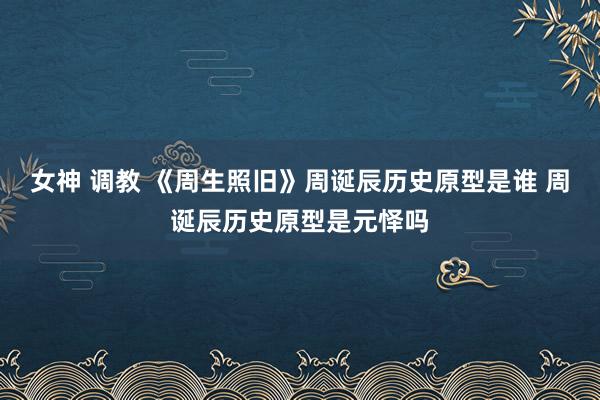 女神 调教 《周生照旧》周诞辰历史原型是谁 周诞辰历史原型是元怿吗