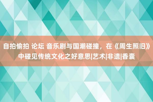 自拍偷拍 论坛 音乐剧与国潮碰撞，在《周生照旧》中碰见传统文化之好意思|艺术|非遗|香囊