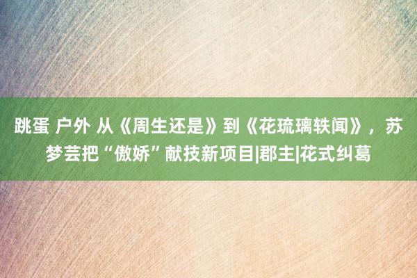 跳蛋 户外 从《周生还是》到《花琉璃轶闻》，苏梦芸把“傲娇”献技新项目|郡主|花式纠葛