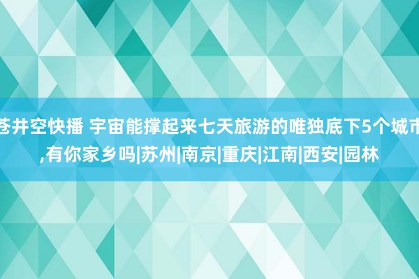 苍井空快播 宇宙能撑起来七天旅游的唯独底下5个城市，有你家乡吗|苏州|南京|重庆|江南|西安|园林