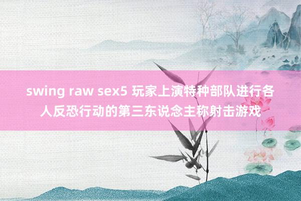 swing raw sex5 玩家上演特种部队进行各人反恐行动的第三东说念主称射击游戏