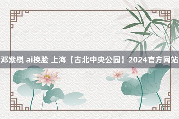 邓紫棋 ai换脸 上海【古北中央公园】2024官方网站