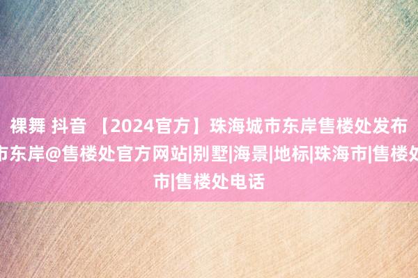 裸舞 抖音 【2024官方】珠海城市东岸售楼处发布@城市东岸@售楼处官方网站|别墅|海景|地标|珠海市|售楼处电话