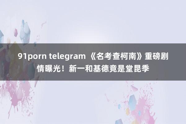 91porn telegram 《名考查柯南》重磅剧情曝光！新一和基德竟是堂昆季