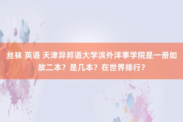 丝袜 英语 天津异邦语大学滨外洋事学院是一册如故二本？是几本？在世界排行？