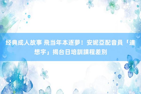 经典成人故事 飛当年本逐夢！安妮亞配音員「連想宇」揭台日培訓課程差別