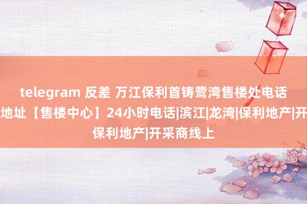 telegram 反差 万江保利首铸鹭湾售楼处电话丨售楼处地址【售楼中心】24小时电话|滨江|龙湾|保利地产|开采商线上