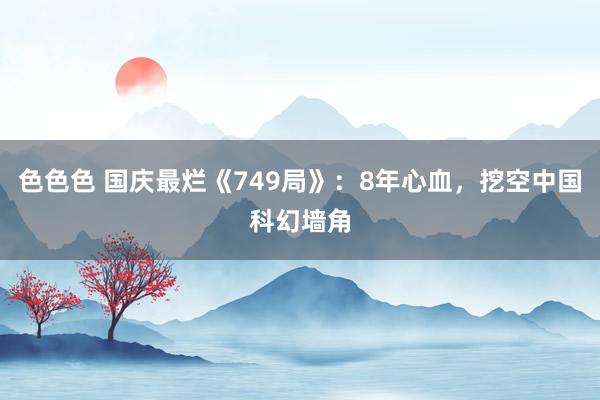 色色色 国庆最烂《749局》：8年心血，挖空中国科幻墙角