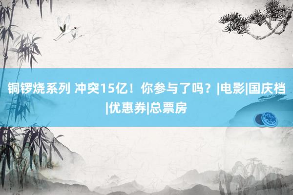 铜锣烧系列 冲突15亿！你参与了吗？|电影|国庆档|优惠券|总票房