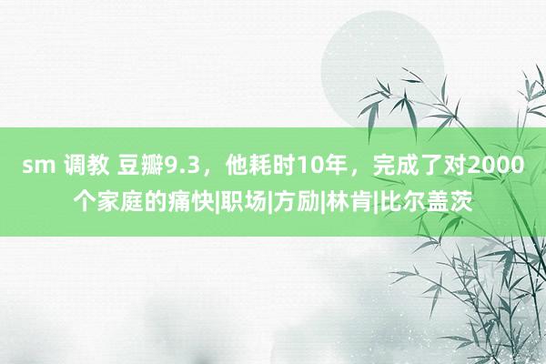 sm 调教 豆瓣9.3，他耗时10年，完成了对2000个家庭的痛快|职场|方励|林肯|比尔盖茨