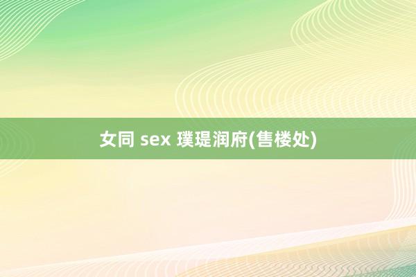 女同 sex 璞瑅润府(售楼处)