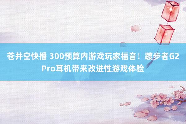 苍井空快播 300预算内游戏玩家福音！踱步者G2Pro耳机带来改进性游戏体验