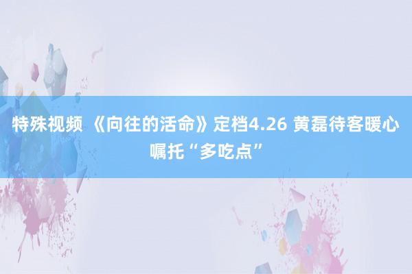 特殊视频 《向往的活命》定档4.26 黄磊待客暖心嘱托“多吃点”