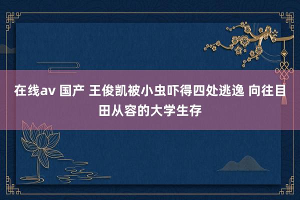 在线av 国产 王俊凯被小虫吓得四处逃逸 向往目田从容的大学生存