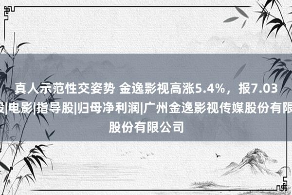 真人示范性交姿势 金逸影视高涨5.4%，报7.03元/股|电影|指导股|归母净利润|广州金逸影视传媒股份有限公司