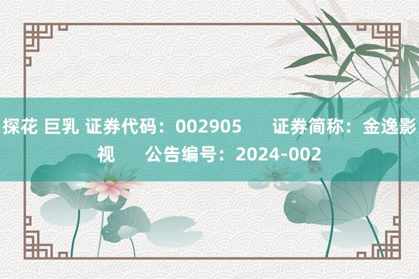 探花 巨乳 证券代码：002905      证券简称：金逸影视      公告编号：2024-002