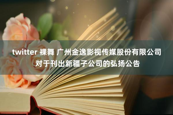 twitter 裸舞 广州金逸影视传媒股份有限公司 对于刊出新疆子公司的弘扬公告