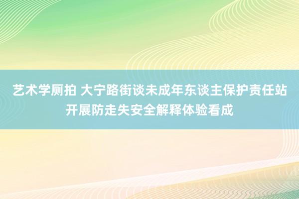 艺术学厕拍 大宁路街谈未成年东谈主保护责任站开展防走失安全解释体验看成