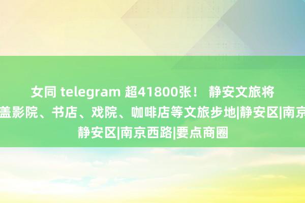 女同 telegram 超41800张！ 静安文旅将披发滥用券 涵盖影院、书店、戏院、咖啡店等文旅步地|静安区|南京西路|要点商圈