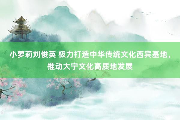 小萝莉刘俊英 极力打造中华传统文化西宾基地，推动大宁文化高质地发展