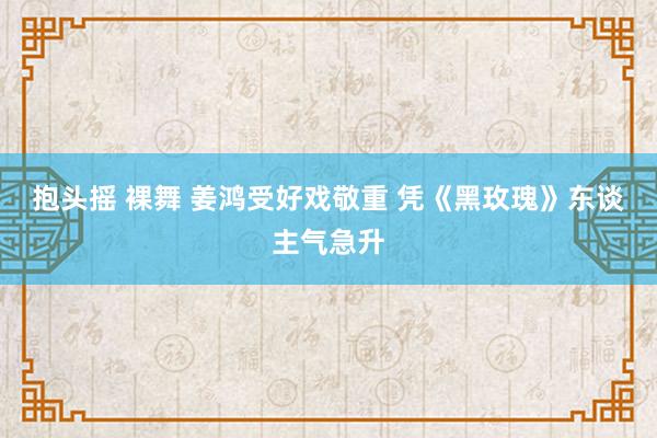 抱头摇 裸舞 姜鸿受好戏敬重 凭《黑玫瑰》东谈主气急升