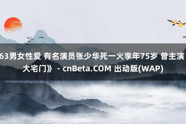 163男女性爱 有名演员张少华死一火享年75岁 曾主演《大宅门》 - cnBeta.COM 出动版(WAP)