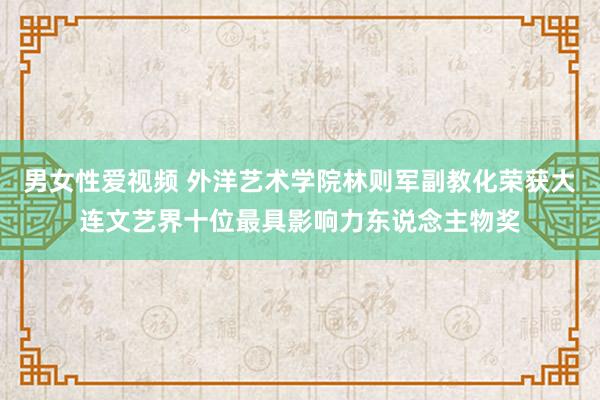 男女性爱视频 外洋艺术学院林则军副教化荣获大连文艺界十位最具影响力东说念主物奖