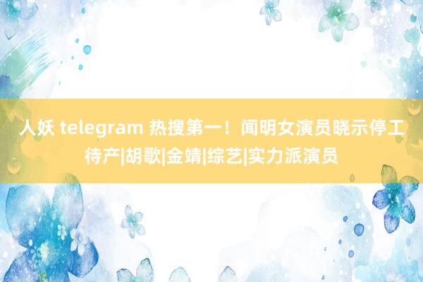 人妖 telegram 热搜第一！闻明女演员晓示停工待产|胡歌|金靖|综艺|实力派演员