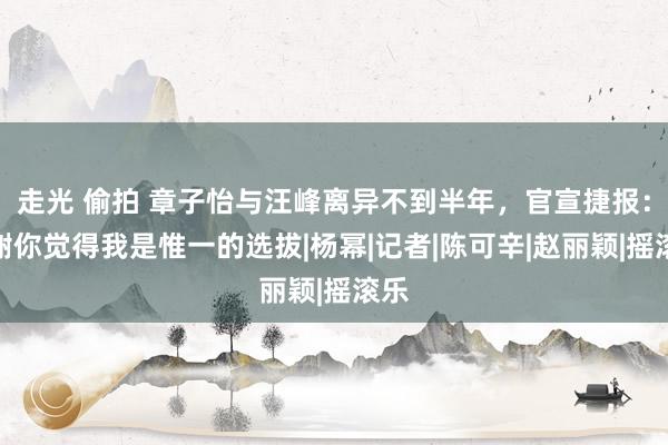 走光 偷拍 章子怡与汪峰离异不到半年，官宣捷报：谢谢你觉得我是惟一的选拔|杨幂|记者|陈可辛|赵丽颖|摇滚乐