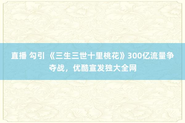 直播 勾引 《三生三世十里桃花》300亿流量争夺战，优酷宣发独大全网