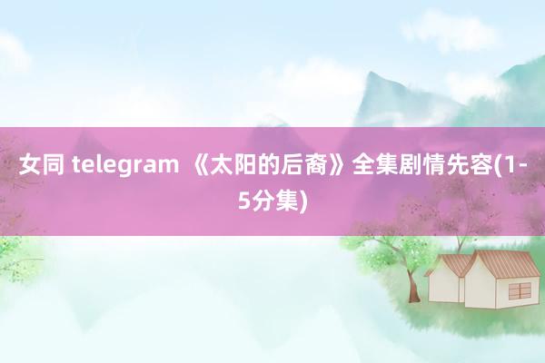 女同 telegram 《太阳的后裔》全集剧情先容(1-5分集)