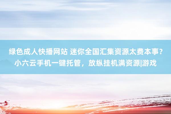 绿色成人快播网站 迷你全国汇集资源太费本事？小六云手机一键托管，放纵挂机满资源|游戏