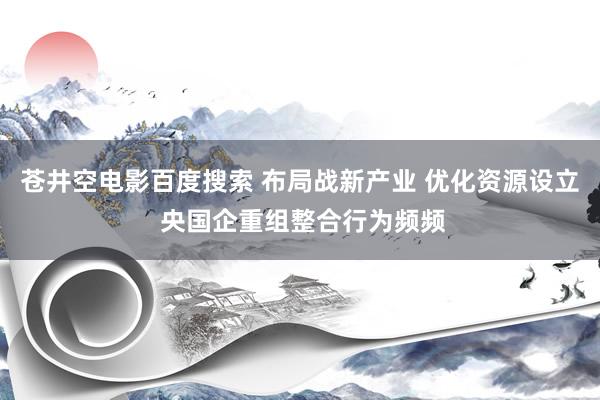 苍井空电影百度搜索 布局战新产业 优化资源设立 央国企重组整合行为频频