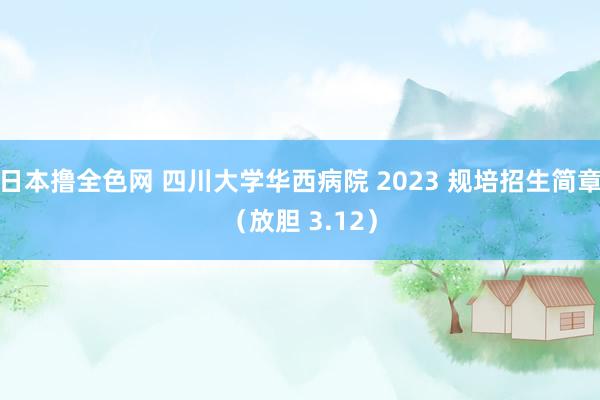 日本撸全色网 四川大学华西病院 2023 规培招生简章（放胆 3.12）