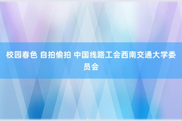 校园春色 自拍偷拍 中国线路工会西南交通大学委员会