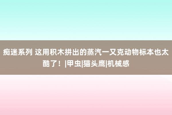 痴迷系列 这用积木拼出的蒸汽一又克动物标本也太酷了！|甲虫|猫头鹰|机械感