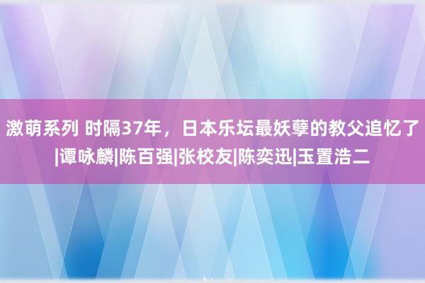 激萌系列 时隔37年，日本乐坛最妖孽的教父追忆了|谭咏麟|陈百强|张校友|陈奕迅|玉置浩二