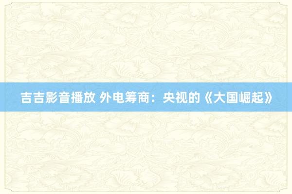 吉吉影音播放 外电筹商：央视的《大国崛起》