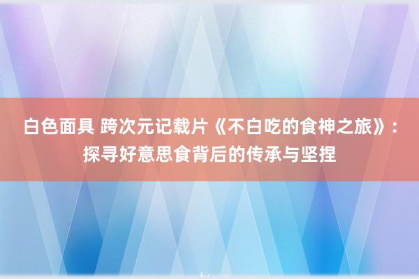 白色面具 跨次元记载片《不白吃的食神之旅》：探寻好意思食背后的传承与坚捏