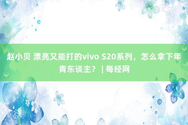 赵小贝 漂亮又能打的vivo S20系列，怎么拿下年青东谈主？ | 每经网