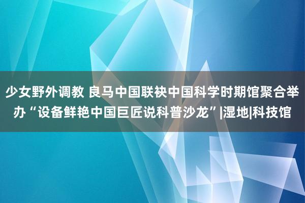 少女野外调教 良马中国联袂中国科学时期馆聚合举办“设备鲜艳中国巨匠说科普沙龙”|湿地|科技馆