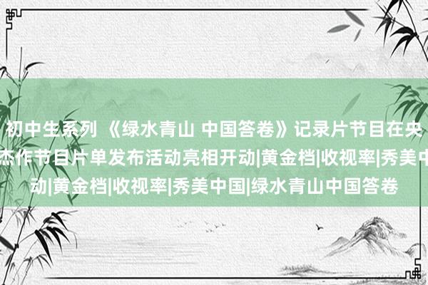 初中生系列 《绿水青山 中国答卷》记录片节目在央视轮廓频说念2025年杰作节目片单发布活动亮相开动|黄金档|收视率|秀美中国|绿水青山中国答卷