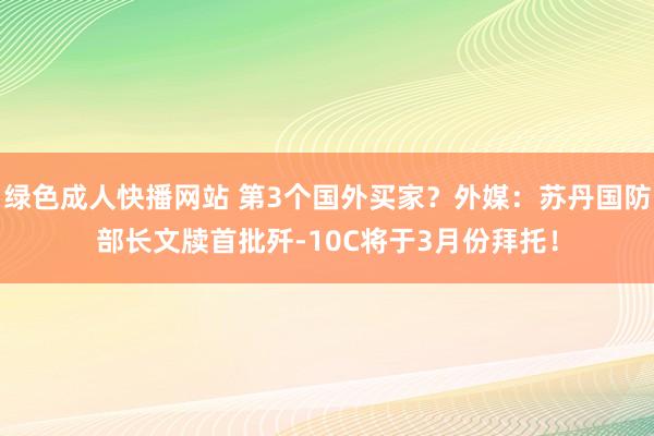 绿色成人快播网站 第3个国外买家？外媒：苏丹国防部长文牍首批歼-10C将于3月份拜托！