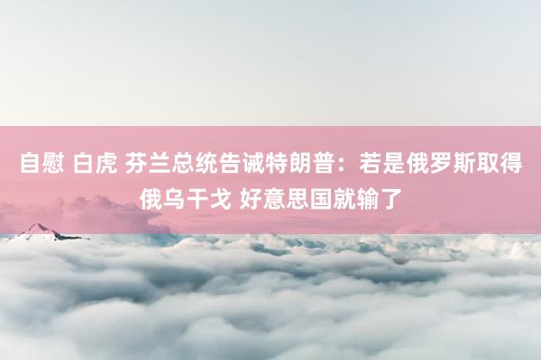 自慰 白虎 芬兰总统告诫特朗普：若是俄罗斯取得俄乌干戈 好意思国就输了