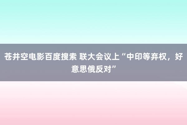 苍井空电影百度搜索 联大会议上“中印等弃权，好意思俄反对”